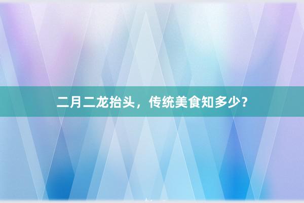 二月二龙抬头，传统美食知多少？