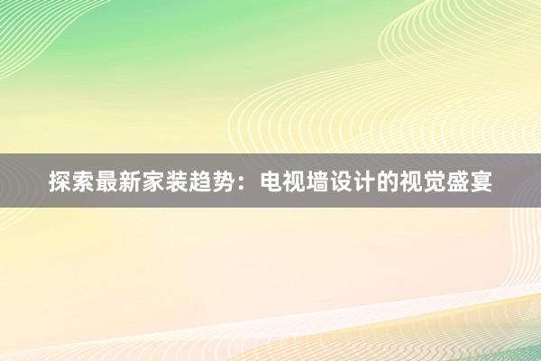 探索最新家装趋势：电视墙设计的视觉盛宴